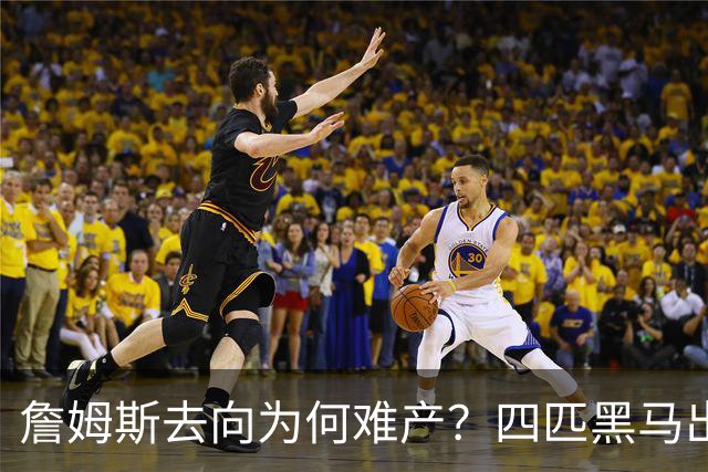 詹姆斯去向为何难产？四匹黑马出现加剧混乱