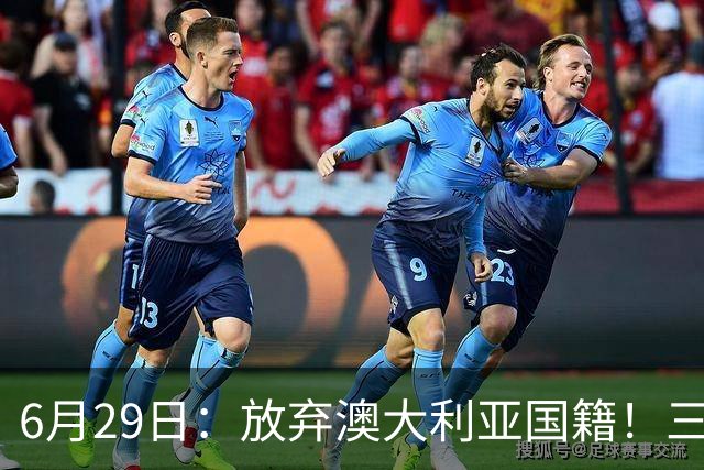 6月29日：放弃澳大利亚国籍！三位澳大利国少队核心都将入籍为中国男足出战